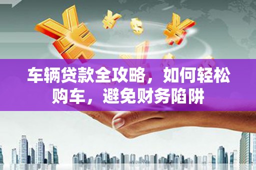 蒸湘车辆贷款全攻略，如何轻松购车，避免财务陷阱
