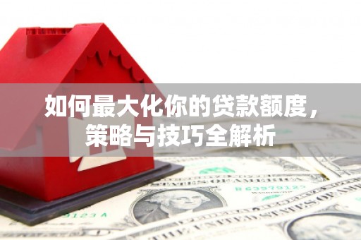 蒸湘如何最大化你的贷款额度，策略与技巧全解析