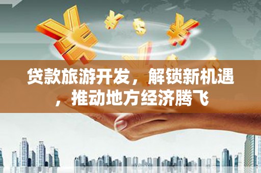 蒸湘贷款旅游开发，解锁新机遇，推动地方经济腾飞
